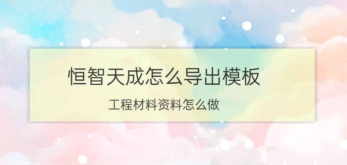 恒智天成怎么导出模板 工程材料资料怎么做？